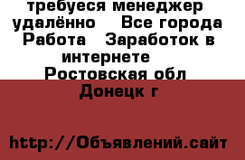 требуеся менеджер (удалённо) - Все города Работа » Заработок в интернете   . Ростовская обл.,Донецк г.